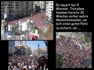 Es dauert nur 5
Minuten. Trotzdem
kommen bereits 30
Minuten vorher wahre
Menschenmassen, um
sich einen guten Platz
zu sichern, um ...
 