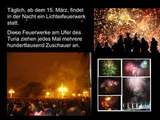 Täglich, ab dem 15. März, findet
in der Nacht ein Lichterfeuerwerk
statt.
Diese Feuerwerke am Ufer des
Turia ziehen jedes Mal mehrere
hunderttausend Zuschauer an.



 Täglich, ab dem 15. März, findet
 in der Nacht ein Lichterfeuerwerk
 statt.
 Diese Feuerwerke am Ufer des
 Turia ziehen jedes Mal mehrere
 hunderttausend Zuschauer an.
 