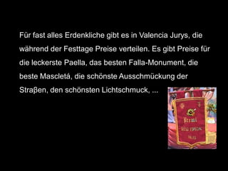 Für fast alles Erdenkliche gibt es in Valencia Jurys, die
während der Festtage Preise verteilen. Es gibt Preise für
die leckerste Paella, das besten Falla-Monument, die
beste Mascletá, die schönste Ausschmückung der
Straβen, den schönsten Lichtschmuck, ...
 