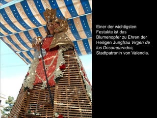 Einer der wichtigsten
Festakte ist das
Blumenopfer zu Ehren der
Heiligen Jungfrau Virgen de
los Desamparados,
Stadtpatronin von Valencia.
 