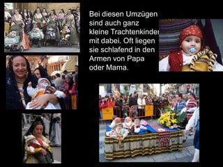 Bei diesen Umzügen
sind auch ganz
kleine Trachtenkinder
mit dabei. Oft liegen
sie schlafend in den
Armen von Papa
oder Mama.
 