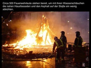 Circa 500 Feuerwehrleute stehen bereit, um mit ihren Wasserschläuchen
die nahen Hausfassaden und den Asphalt auf der Staβe ein wenig
abkühlen.
 