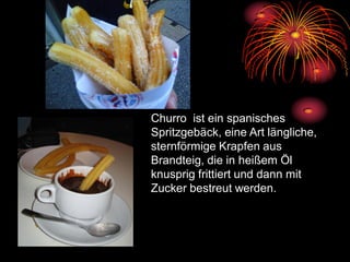 Churro ist ein spanisches
Spritzgebäck, eine Art längliche,
sternförmige Krapfen aus
Brandteig, die in heißem Öl
knusprig frittiert und dann mit
Zucker bestreut werden.
 