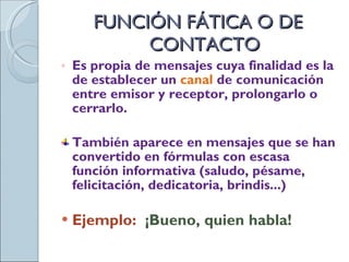 FUNCIÓN FÁTICA O DE CONTACTO Es propia de mensajes cuya finalidad es la de establecer un  canal   de comunicación entre emisor y receptor, prolongarlo o cerrarlo. También aparece en mensajes que se han convertido en fórmulas con escasa función informativa (saludo, pésame, felicitación, dedicatoria, brindis...) Ejemplo:  ¡Bueno, quien habla! 