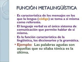 FUNCIÓN METALINGÜÍSTICA Es característica de los mensajes en los que la lengua ( código ) se toma a sí misma como referente. El lenguaje verbal es el único sistema de comunicación que permite hablar de sí mismo. Es la función característica de la lingüística, los diccionarios y la gramática. Ejemplo:  Las palabras agudas son aquellas que su sílaba tónica es la última. 