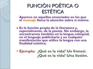 FUNCIÓN POÉTICA O ESTÉTICA Aparece en aquellos enunciados en los que el  mensaje   llama la atención sobre sí mismo. Es la función propia de la literatura y, especialmente, de la poesía. Sin embargo, la encontramos también en la lengua coloquial, en el lenguaje publicitario y en cualquier manifestación que utilice la lengua con una finalidad estética. Ejemplo:  ¿Qué es la vida? Un frenesí.   ¿Qué es la vida? Una ilusión. 
