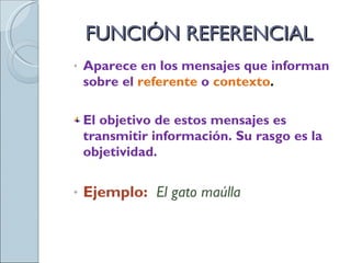 FUNCIÓN REFERENCIAL Aparece en los mensajes que informan sobre el  referente   o   contexto .  El objetivo de estos mensajes es transmitir información. Su rasgo es la objetividad. Ejemplo:  El gato maúlla 