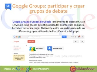 Google Groups o Grupos de Google : crear foros de discusión. Este servicio incluye grupos de noticias basados en intereses comunes. Permiten enviar mensajes fácilmente entre los participantes de los diferentes grupos utilizando la dirección única del grupo 
Google Groups: participar y crear grupos de debate 
TALLER: LAS HERRAMIENTAS  