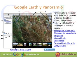Google Earth y Panoramio 
TALLER: LAS HERRAMIENTAS 
Permite volar a cualquier lugar de la Tierra para ver imágenes de satélite, mapas, imágenes de relieve y edificios 3D, o para explorar desde el espacio ... 
Navegación por la Tierra 
Búsqueda de ubicaciones y negocios 
Marcación de ubicaciones 
Exploración de Marte, la Lunay el Cielo 
Ver Antigua Roma en 
Earth  