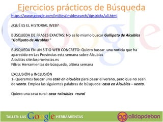 37 
TALLER: LAS HERRAMIENTAS 
https://www.google.com/intl/es/insidesearch/tipstricks/all.html 
¿QUÉ ES EL HISTORIAL WEB? 
BÚSQUEDA DE FRASES EXACTAS: No es lo mismo buscar Gallipato de Alcublas “Gallipato de Alcublas ” 
BÚSQUEDA EN UN SITIO WEB CONCRETO: Quiero buscar una noticia que ha aparecido en Las Provincias esta semana sobre Alcublas 
Alcublas site:lasprovincias.es 
Filtro: Herramientas de búsqueda, última semana 
EXCLUSIÓN o INCLUSIÓN 
1- Queremos buscar una casa en alcublas para pasar el verano, pero que no sean de venta. Emplea las siguientes palabras de búsqueda: casa en Alcublas – venta. 
Quiero una casa rural: casa +alcublas +rural 
Ejercicios prácticos de Búsqueda  