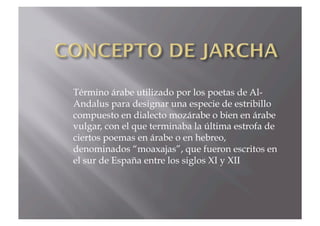 Término árabe utilizado por los poetas de Al-
Andalus para designar una especie de estribillo
compuesto en dialecto mozárabe o bien en árabe
vulgar, con el que terminaba la última estrofa de
ciertos poemas en árabe o en hebreo,
denominados “moaxajas”, que fueron escritos en
el sur de España entre los siglos XI y XII
 