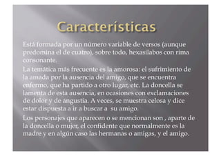 Está formada por un número variable de versos (aunque
predomina el de cuatro), sobre todo, hexasílabos con rima
consonante.
La temática más frecuente es la amorosa: el sufrimiento de
la amada por la ausencia del amigo, que se encuentra
enfermo, que ha partido a otro lugar, etc. La doncella se
lamenta de esta ausencia, en ocasiones con exclamaciones
de dolor y de angustia. A veces, se muestra celosa y dice
estar dispuesta a ir a buscar a su amigo.
Los personajes que aparecen o se mencionan son , aparte de
la doncella o mujer, el confidente que normalmente es la
madre y en algún caso las hermanas o amigas, y el amigo.
 