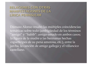 Dámaso Alonso resaltó las múltiples coincidencias
temáticas sobre todo (ambigüedad de los términos
“amigo” y “habib”: amigo-amado en ambos casos;
la figura de la madre o las hermanas hechas
copartícipes de su pena amorosa, etc.), entre la
jarcha, la canción de amigo gallega y el villancico
castellano.
 