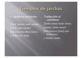     Jarcha en mozárabe:      Traducción al
                                castellano:
¡Tant' amare, tant' amare,   ¡Tanto amar, tanto amar,
habib, tant amare!           amado, tanto amar!
Enfermeron olios nidios,     Enfermaron [mis] ojos
e dolen tan male.               brillantes
                             y duelen tanto.
 