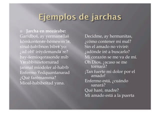  Jarcha en mozárabe:
Garīdboš, ay yermanēllaš   Decidme, ay hermanitas,
kómkontenēr-hémewm´lē,     ¿cómo contener mi mal?
sīnal-ḥabībnon bibrē´yo:   Sin el amado no viviré:
¿ad obl' iréydemandā´re?   ¿adónde iré a buscarlo?
bay-šemioqorasonde mib     Mi corazón se me va de mí.
Yārabbīšišetornarad        Oh Dios, ¿acaso se me
țanmal miodoler al-habīb      tornará?
Enfermo Ϋedquanšanarad     ¡Tan fuerte mi dolor por el
¿Qué farémamma?               amado!
                           Enfermo está, ¿cuándo
Mioal-habibeštad yana.        sanará?
                           Qué haré, madre?
                           Mi amado está a la puerta
 