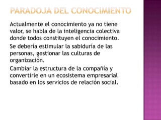 Actualmente el conocimiento ya no tiene
valor, se habla de la inteligencia colectiva
donde todos constituyen el conocimiento.
Se debería estimular la sabiduría de las
personas, gestionar las culturas de
organización.
Cambiar la estructura de la compañía y
convertirle en un ecosistema empresarial
basado en los servicios de relación social.
 