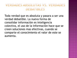 Toda verdad que es absoluta y pasara a ser una
verdad debatible. La nueva forma de
consolidar información es inteligencia
colectiva, el uso de la información hace que se
creen soluciones mas efectivas, cuando se
comparte el conocimiento el valor de este se
aumenta.
 