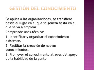 Se aplica a las organizaciones, se transfiere
desde el lugar en el que se genera hasta en el
que se va a emplear.
Comprende unas técnicas:
1. Identificar y organizar el conocimiento
existente.
2. Facilitar la creación de nuevos
conocimientos.
3. Promover el conocimiento atreves del apoyo
de la habilidad de la gente.
 