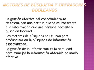 La gestión efectiva del conocimiento se
relaciona con una actitud que se asume frente
a la información que una persona necesita y
busca en Internet.
Los motores de búsqueda se utilizan para
profundizar en la búsqueda de información
especializada.
La gestión de la información es la habilidad
para manejar la información obtenida de modo
efectivo.
 