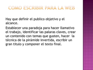 Hay que definir el publico objetivo y el
alcance.
Establecer una paradoja para hacer llamativo
el trabajo, identificar las palaras claves, crear
un contenido con temas que gusten, hacer la
técnica de la pirámide invertida, escribir un
gran titulo y componer el texto final.
 