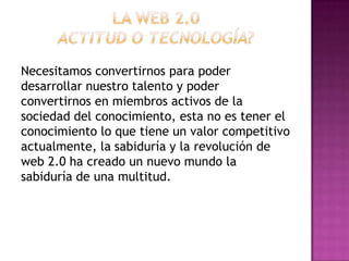 Necesitamos convertirnos para poder
desarrollar nuestro talento y poder
convertirnos en miembros activos de la
sociedad del conocimiento, esta no es tener el
conocimiento lo que tiene un valor competitivo
actualmente, la sabiduría y la revolución de
web 2.0 ha creado un nuevo mundo la
sabiduría de una multitud.
 