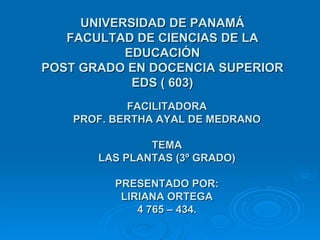 UNIVERSIDAD DE PANAMÁ FACULTAD DE CIENCIAS DE LA EDUCACIÓN POST GRADO EN DOCENCIA SUPERIOR EDS ( 603) FACILITADORA PROF. BERTHA AYAL DE MEDRANO TEMA LAS PLANTAS (3º GRADO) PRESENTADO POR: LIRIANA ORTEGA 4 765 – 434. 