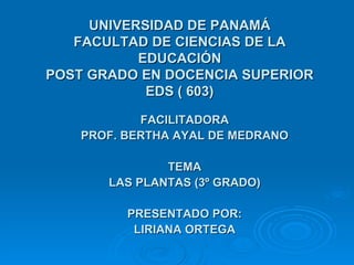 UNIVERSIDAD DE PANAMÁ FACULTAD DE CIENCIAS DE LA EDUCACIÓN POST GRADO EN DOCENCIA SUPERIOR EDS ( 603) FACILITADORA PROF. BERTHA AYAL DE MEDRANO TEMA LAS PLANTAS (3º GRADO) PRESENTADO POR: LIRIANA ORTEGA 