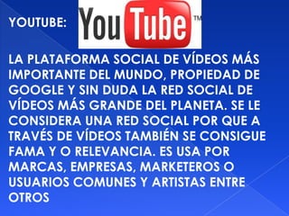 YOUTUBE:

LA PLATAFORMA SOCIAL DE VÍDEOS MÁS
IMPORTANTE DEL MUNDO, PROPIEDAD DE
GOOGLE Y SIN DUDA LA RED SOCIAL DE
VÍDEOS MÁS GRANDE DEL PLANETA. SE LE
CONSIDERA UNA RED SOCIAL POR QUE A
TRAVÉS DE VÍDEOS TAMBIÉN SE CONSIGUE
FAMA Y O RELEVANCIA. ES USA POR
MARCAS, EMPRESAS, MARKETEROS O
USUARIOS COMUNES Y ARTISTAS ENTRE
OTROS
 