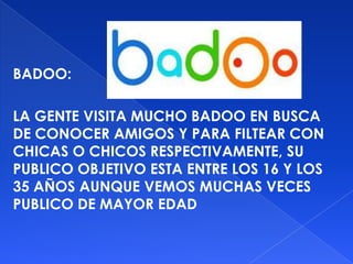BADOO:

LA GENTE VISITA MUCHO BADOO EN BUSCA
DE CONOCER AMIGOS Y PARA FILTEAR CON
CHICAS O CHICOS RESPECTIVAMENTE, SU
PUBLICO OBJETIVO ESTA ENTRE LOS 16 Y LOS
35 AÑOS AUNQUE VEMOS MUCHAS VECES
PUBLICO DE MAYOR EDAD
 
