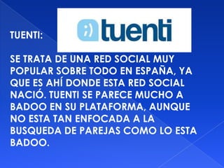 TUENTI:

SE TRATA DE UNA RED SOCIAL MUY
POPULAR SOBRE TODO EN ESPAÑA, YA
QUE ES AHÍ DONDE ESTA RED SOCIAL
NACIÓ. TUENTI SE PARECE MUCHO A
BADOO EN SU PLATAFORMA, AUNQUE
NO ESTA TAN ENFOCADA A LA
BUSQUEDA DE PAREJAS COMO LO ESTA
BADOO.
 