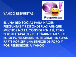 YAHOO RESPUESTAS:

ES UNA RED SOCIAL PARA HACER
PREGUNTAS Y RESPONDERLAS AUNQUE
MUCHOS NO LA CONSIDEREN ASÍ, PERO
POR SU CARACTER DE COMUNIDAD SI LO
ES. SU POPULARIDAD ES ENORME, EN GRAN
PARTE POR SER UNA ESPECIE DE FORO Y
POR PERTENECER A YAHOO.
 