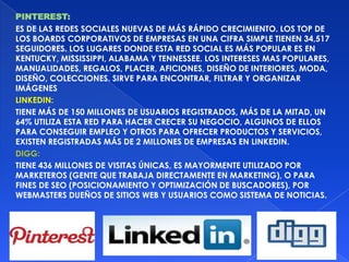 PINTEREST:
ES DE LAS REDES SOCIALES NUEVAS DE MÁS RÁPIDO CRECIMIENTO. LOS TOP DE
LOS BOARDS CORPORATIVOS DE EMPRESAS EN UNA CIFRA SIMPLE TIENEN 34,517
SEGUIDORES. LOS LUGARES DONDE ESTA RED SOCIAL ES MÁS POPULAR ES EN
KENTUCKY, MISSISSIPPI, ALABAMA Y TENNESSEE. LOS INTERESES MAS POPULARES,
MANUALIDADES, REGALOS, PLACER, AFICIONES, DISEÑO DE INTERIORES, MODA,
DISEÑO, COLECCIONES. SIRVE PARA ENCONTRAR, FILTRAR Y ORGANIZAR
IMÁGENES
LINKEDIN:
TIENE MÁS DE 150 MILLONES DE USUARIOS REGISTRADOS, MÁS DE LA MITAD, UN
64% UTILIZA ESTA RED PARA HACER CRECER SU NEGOCIO, ALGUNOS DE ELLOS
PARA CONSEGUIR EMPLEO Y OTROS PARA OFRECER PRODUCTOS Y SERVICIOS,
EXISTEN REGISTRADAS MÁS DE 2 MILLONES DE EMPRESAS EN LINKEDIN.
DIGG:
TIENE 436 MILLONES DE VISITAS ÚNICAS, ES MAYORMENTE UTILIZADO POR
MARKETEROS (GENTE QUE TRABAJA DIRECTAMENTE EN MARKETING), O PARA
FINES DE SEO (POSICIONAMIENTO Y OPTIMIZACIÓN DE BUSCADORES), POR
WEBMASTERS DUEÑOS DE SITIOS WEB Y USUARIOS COMO SISTEMA DE NOTICIAS.
 