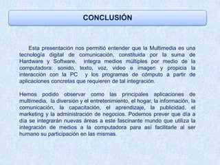 CONCLUSIÓN



    Esta presentación nos permitió entender que la Multimedia es una
tecnología digital de comunicación, constituida por la suma de
Hardware y Software, integra medios múltiples por medio de la
computadora: sonido, texto, voz, video e imagen y propicia la
interacción con la PC y los programas de cómputo a partir de
aplicaciones concretas que requieren de tal integración.

Hemos podido observar como las principales aplicaciones de
multimedia, la diversión y el entretenimiento, el hogar, la información, la
comunicación, la capacitación, el aprendizaje, la publicidad, el
marketing y la administración de negocios. Podemos prever que día a
día se integrarán nuevas áreas a este fascinante mundo que utiliza la
integración de medios a la computadora para así facilitarle al ser
humano su participación en las mismas.
 