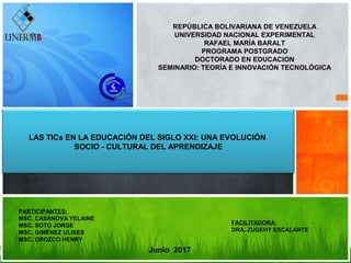 REPÚBLICA BOLIVARIANA DE VENEZUELA
UNIVERSIDAD NACIONAL EXPERIMENTAL
RAFAEL MARÍA BARALT
PROGRAMA POSTGRADO
DOCTORADO EN EDUCACION
SEMINARIO: TEORÍA E INNOVACIÓN TECNOLÓGICA
LAS TICs EN LA EDUCACIÓN DEL SIGLO XXI: UNA EVOLUCIÓN
SOCIO - CULTURAL DEL APRENDIZAJE
Junio 2017
PARTICIPANTES:
MSC. CASANOVA YELAINE
MSC. SOTO JORGE
MSC. GIMÉNEZ ULISES
MSC. OROZCO HENRY
FACILITADORA:
DRA. ZUGEHY ESCALANTE
 