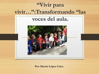 “Vivir para
vivir…”:Transformando “las
voces del aula.
Por: Martín López Calva
 