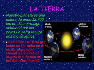 LA TIERRA
●   Nuestro planeta es una
    esfera de unos 12.700
                                 ●



    km de diámetro,algo
    achatada por los
    polos.La tierra realiza
    dos movimientos:
●   De rotación.La Tierra gira
    ●

    sobre su eje.Tarda un día
    en dar una vuelta
    completa.La rotación
    origina la sucesión de
    los días y las noches.
 