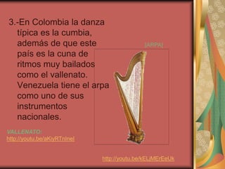 3.-En Colombia la danza 
típica es la cumbia, 
además de que este 
país es la cuna de 
ritmos muy bailados 
como el vallenato. 
Venezuela tiene el arpa 
como uno de sus 
instrumentos 
nacionales. 
VALLENATO: 
http://youtu.be/aKiyRTnIneI 
[ARPA] 
http://youtu.be/kELjMErEeUk 
 