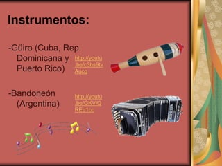 Instrumentos: 
-Güiro (Cuba, Rep. 
Dominicana y 
Puerto Rico) 
-Bandoneón 
(Argentina) 
http://youtu 
.be/c3hs9tv 
Aucg 
http://youtu 
.be/GKVlQ 
REu1co 
 