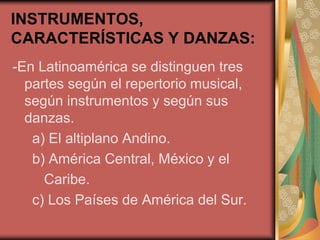 INSTRUMENTOS, 
CARACTERÍSTICAS Y DANZAS: 
-En Latinoamérica se distinguen tres 
partes según el repertorio musical, 
según instrumentos y según sus 
danzas. 
a) El altiplano Andino. 
b) América Central, México y el 
Caribe. 
c) Los Países de América del Sur. 
 