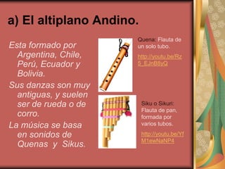 a) El altiplano Andino. 
Esta formado por 
Argentina, Chile, 
Perú, Ecuador y 
Bolivia. 
Sus danzas son muy 
antiguas, y suelen 
ser de rueda o de 
corro. 
La música se basa 
en sonidos de 
Quenas y Sikus. 
Quena: Flauta de 
un solo tubo. 
http://youtu.be/Rz 
5_EJnB8yQ 
Siku o Sikuri: 
Flauta de pan, 
formada por 
varios tubos. 
http://youtu.be/Yf 
M1ewNaNP4 
 