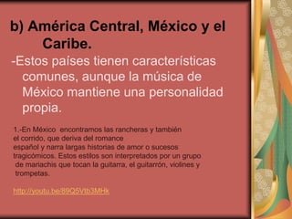 b) América Central, México y el 
Caribe. 
-Estos países tienen características 
comunes, aunque la música de 
México mantiene una personalidad 
propia. 
1.-En México encontramos las rancheras y también 
el corrido, que deriva del romance 
español y narra largas historias de amor o sucesos 
tragicómicos. Estos estilos son interpretados por un grupo 
de mariachis que tocan la guitarra, el guitarrón, violines y 
trompetas. 
http://youtu.be/89Q5Vtb3MHk 
 