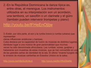 2.-En la República Dominicana la danza típica es, 
entre otras, el merengue. Los instrumentos 
utilizados en su interpretación son un acordeón, 
una tambora, un saxofón o un clarinete y el güiro 
(también pueden intervenir trompetas y piano) 
http://youtu.be/lFHeEnOjIjw 
3.-Están, por otra parte, el son y la rumba brava (o rumba cubana) que 
representan 
claras influencias andaluzas y bantúes. 
Cuba destaca por la capacidad de fusión de músicas de distintos lugares, 
dandoasí lugar a una música de gran personalidad que muchas 
veces ha sido denominada afrocubana. Las rumbas, sones, guajiras y 
habaneras son muestras de estas músicas, que se han convertido en una 
de las grandes señas de identidad de la isla. El último “invento”surgido de 
la síntesis de músicas caribeñas en Estados Unidos es la salsa. 
http://youtu.be/h8pQL80Jko4 http://youtu.be/dbcVNUDbaNk 
 