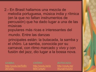 2.- En Brasil hallamos una mezcla de 
melodía portuguesa, música india y rítmica 
(en la que no faltan instrumentos de 
percusión) que ha dado lugar a una de las 
músicas 
populares más ricas e interesantes del 
mundo. Entre las danzas 
principales están: la butacada, la samba y 
el chôro. La samba, conocida por su 
carnaval, con ritmo marcado y vivo y con 
fusión del jazz, dio lugar a la bossa nova. 
SAMBA: 
http://youtu.be/RzBv 
397zGic 
CHÔRO: 
http://youtu.be/tz 
MfXTzHpKI 
BUTACADA: 
http://youtu.be/ 
Wunq6YlcSX0 
 