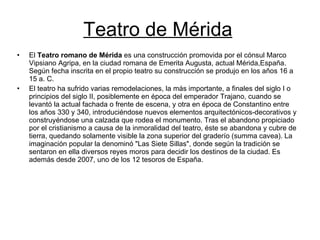 Teatro de Mérida El  Teatro romano de Mérida  es una construcción promovida por el cónsul Marco Vipsiano Agripa, en la ciudad romana de Emerita Augusta, actual Mérida,España. Según fecha inscrita en el propio teatro su construcción se produjo en los años 16 a 15 a. C. El teatro ha sufrido varias remodelaciones, la más importante, a finales del siglo I o principios del siglo II, posiblemente en época del emperador Trajano, cuando se levantó la actual fachada o frente de escena, y otra en época de Constantino entre los años 330 y 340, introduciéndose nuevos elementos arquitectónicos-decorativos y construyéndose una calzada que rodea el monumento. Tras el abandono propiciado por el cristianismo a causa de la inmoralidad del teatro, éste se abandona y cubre de tierra, quedando solamente visible la zona superior del graderío (summa cavea). La imaginación popular la denominó "Las Siete Sillas", donde según la tradición se sentaron en ella diversos reyes moros para decidir los destinos de la ciudad. Es además desde 2007, uno de los 12 tesoros de España. 