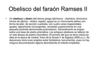 Obelisco del faraón Ramses II Un  obelisco  u  óbelo  (del idioma griego  ὀβελίσκος  -  obeliskos , diminutivo irónico de  ὀβελός  -  obelos : espeto, aguja) es un monumento pétreo con forma de pilar, de sección cuadrada, con cuatro caras trapezoidales iguales, ligeramente convergentes, rematado superiormente en una pequeña pirámide denominada piramidacion. Generalmente se erigían sobre una base de piedra prismática. Los antiguos obeliscos se tallaron de un solo bloque de piedra (monolitos). El primero del que se tiene noticia se data en la época de Usekaf, fraon de la dinasti V de Egipto(c.2500.a.c.). Se desconoce cómo eran erigidos estos fantásticos monumentos, pues no hay ninguna documentación egipcia describiendo el método empleado. 