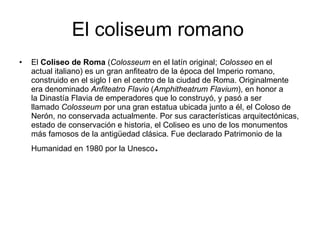 El coliseum romano El  Coliseo de Roma  ( Colosseum  en el latín original;  Colosseo  en el actual italiano) es un gran anfiteatro de la época del Imperio romano, construido en el siglo I en el centro de la ciudad de Roma. Originalmente era denominado  Anfiteatro Flavio  ( Amphitheatrum Flavium ), en honor a la Dinastía Flavia de emperadores que lo construyó, y pasó a ser llamado  Colosseum  por una gran estatua ubicada junto a él, el Coloso de Nerón, no conservada actualmente. Por sus características arquitectónicas, estado de conservación e historia, el Coliseo es uno de los monumentos más famosos de la antigüedad clásica. Fue declarado Patrimonio de la Humanidad en 1980 por la Unesco . 