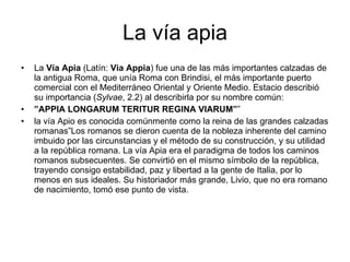 La vía apia La  Vía Apia  (Latín:  Via Appia ) fue una de las más importantes calzadas de la antigua Roma, que unía Roma con Brindisi, el más importante puerto comercial con el Mediterráneo Oriental y Oriente Medio. Estacio describió su importancia ( Sylvae , 2.2) al describirla por su nombre común: ” APPIA LONGARUM TERITUR REGINA VIARUM” ” la vía Apio es conocida comúnmente como la reina de las grandes calzadas romanas”Los romanos se dieron cuenta de la nobleza inherente del camino imbuido por las circunstancias y el método de su construcción, y su utilidad a la república romana. La vía Apia era el paradigma de todos los caminos romanos subsecuentes. Se convirtió en el mismo símbolo de la república, trayendo consigo estabilidad, paz y libertad a la gente de Italia, por lo menos en sus ideales. Su historiador más grande, Livio, que no era romano de nacimiento, tomó ese punto de vista. 