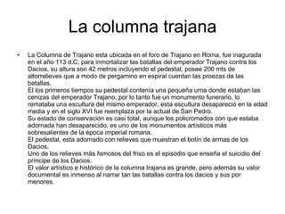 La columna trajana La Columna de Trajano esta ubicada en el foro de Trajano en Roma, fue inagurada en el año 113 d.C, para inmortalizar las batallas del emperador Trajano contra los Dacios, su altura son 42 metros incluyendo el pedestal, posee 200 mts de altorrelieves que a modo de pergamino en espiral cuentan las proezas de las batallas. El los primeros tiempos su pedestal contenía una pequeña urna donde estaban las cenizas del emperador Trajano, por lo tanto fue un monumento funerario, lo remataba una escultura del mismo emperador, esta escultura desapareció en la edad media y en el siglo XVI fue reemplaza por la actual de San Pedro. Su estado de conservación es casi total, aunque los policromados con que estaba adornada han desaparecido, es uno de los monumentos artísticos más sobresalientes de la época imperial romana. El pedestal, esta adornado con relieves que muestran el botín de armas de los Dacios. Uno de los relieves más famosos del friso es el episodio que enseña el suicidio del príncipe de los Dacios. El valor artístico e histórico de la columna trajana es grande, pero además su valor documental es inmenso al narrar tan las batallas contra los dacios y sus por menores. 