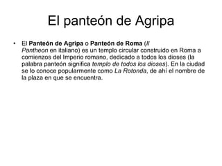 El panteón de Agripa El  Panteón de Agripa  o  Panteón de Roma  ( Il Pantheon  en italiano) es un templo circular construido en Roma a comienzos del Imperio romano, dedicado a todos los dioses (la palabra panteón significa  templo de todos los dioses ). En la ciudad se lo conoce popularmente como  La Rotonda , de ahí el nombre de la plaza en que se encuentra. 