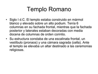 Templo Romano Siglo I d.C. El templo estaba construido en mármol blanco y elevado sobre un alto podium. Tenía 6 columnas en su fachada frontal, mientras que la fachada posterior y laterales estaban decoradas con media docena de columnas de orden corintio. Su estructura constaba de una escalinata frontal, un vestíbulo (pronaos) y una cámara sagrada (cella). Ante el templo se elevaba un altar destinado a las ceremonias religiosas. 
